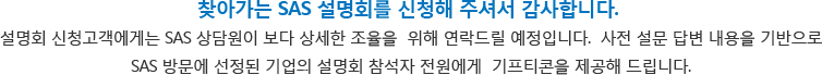 찾아가는 SAS 설명회 이벤트를 신청해 주셔서 감사합니다. 방문 설명회를 신청하신 후 SAS 상담원이 보다 상세한 조율을 위해 연락드릴 예정입니다.